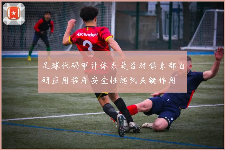 足球代码审计体系是否对俱乐部自研应用程序安全性起到关键作用