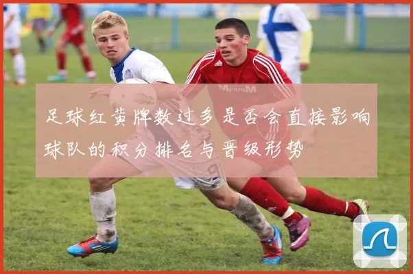 足球红黄牌数过多是否会直接影响球队的积分排名与晋级形势