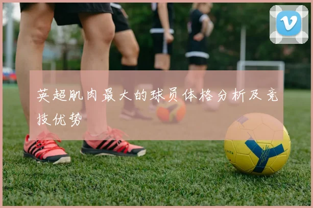 英超肌肉最大的球员体格分析及竞技优势