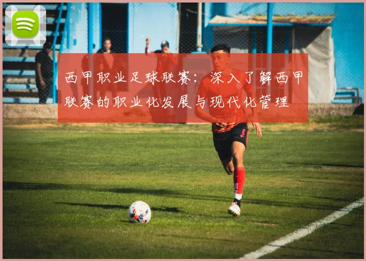 西甲职业足球联赛:深入了解西甲联赛的职业化发展与现代化管理